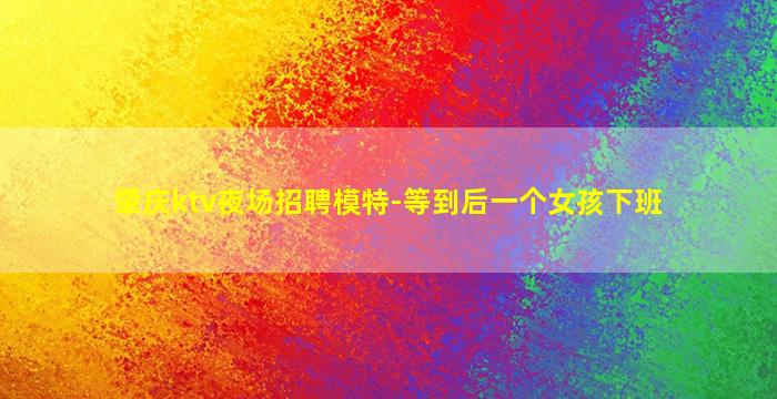 肇庆ktv夜场招聘模特-等到后一个女孩下班